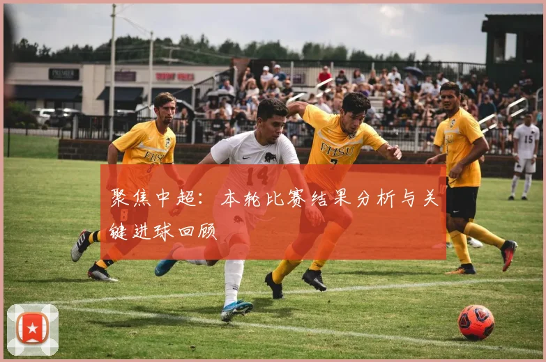 聚焦中超：本轮比赛结果分析与关键进球回顾