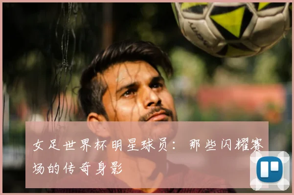 女足世界杯明星球员：那些闪耀赛场的传奇身影