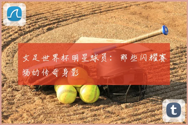 女足世界杯明星球员:那些闪耀赛场的传奇身影