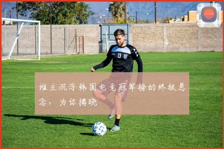 谁主沉浮韩国电竞冠军榜的终极悬念，为你揭晓