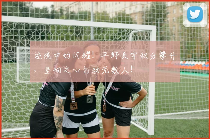 逆境中的闪耀！平野美宇积分攀升，坚韧之心打动无数人！
